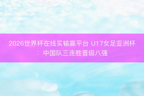 2026世界杯在线买输赢平台 U17女足亚洲杯：中国队三连胜晋级八强