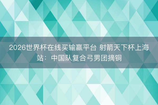 2026世界杯在线买输赢平台 射箭天下杯上海站:中国队复合弓男团摘铜