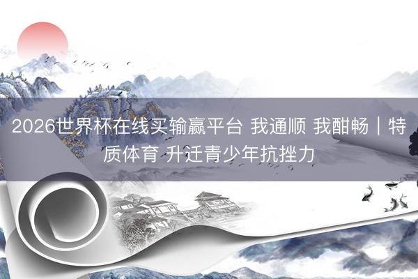 2026世界杯在线买输赢平台 我通顺 我酣畅｜特质体育 升迁青少年抗挫力