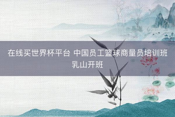 在线买世界杯平台 中国员工篮球商量员培训班乳山开班