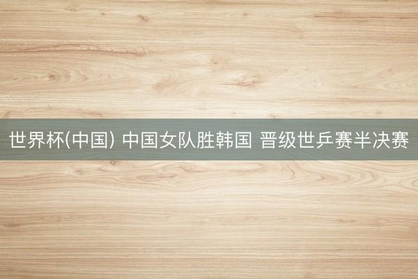 世界杯(中国) 中国女队胜韩国 晋级世乒赛半决赛