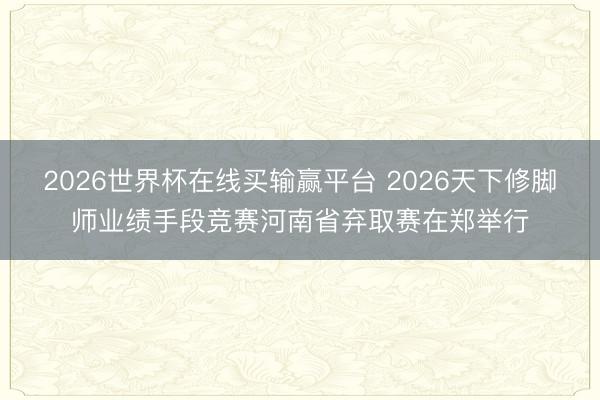 2026世界杯在线买输赢平台 2026天下修脚师业绩手段竞赛河南省弃取赛在郑举行