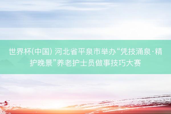 世界杯(中国) 河北省平泉市举办“凭技涌泉·精护晚景”养老护士员做事技巧大赛