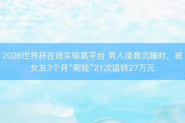 2026世界杯在线买输赢平台 男人凌晨沉睡时，被女友3个月“刷脸”21次盗转27万元