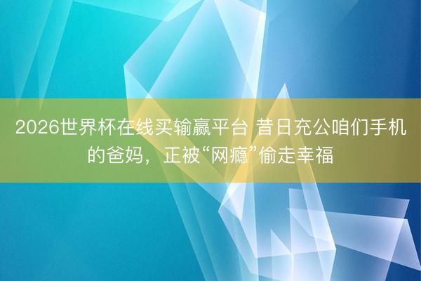 2026世界杯在线买输赢平台 昔日充公咱们手机的爸妈，正被“网瘾”偷走幸福