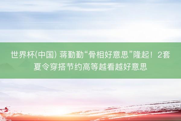 世界杯(中国) 蒋勤勤“骨相好意思”隆起！2套夏令穿搭节约高等越看越好意思