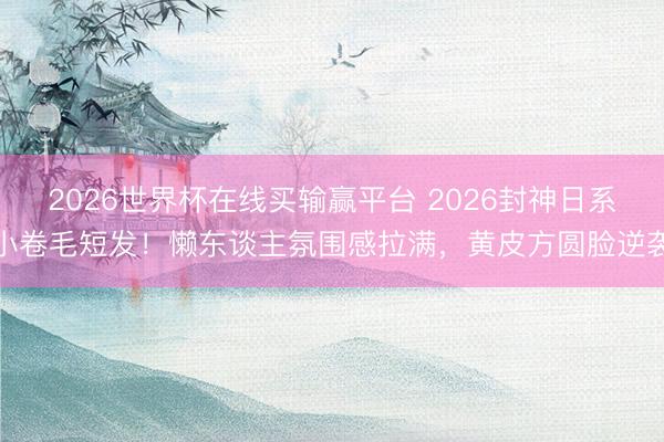 2026世界杯在线买输赢平台 2026封神日系小卷毛短发！懒东谈主氛围感拉满，黄皮方圆脸逆袭