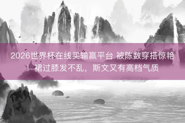 2026世界杯在线买输赢平台 被陈数穿搭惊艳！裙过膝发不乱，斯文又有高档气质