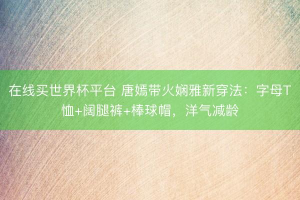 在线买世界杯平台 唐嫣带火娴雅新穿法：字母T恤+阔腿裤+棒球帽，洋气减龄