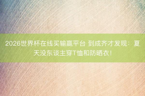 2026世界杯在线买输赢平台 到成齐才发现：夏天没东谈主穿T恤和防晒衣！