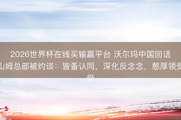 2026世界杯在线买输赢平台 沃尔玛中国回话山姆总部被约谈：皆备认同，深化反念念，憨厚领受