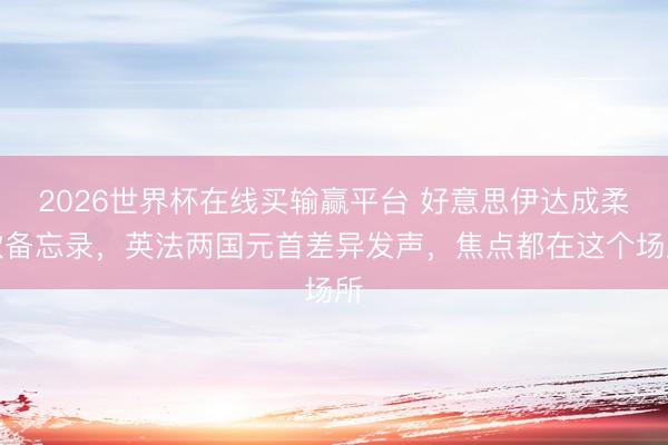 2026世界杯在线买输赢平台 好意思伊达成柔软备忘录,英法两国元首差异发声,焦点都在这个场所