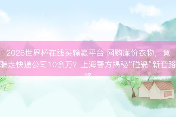 2026世界杯在线买输赢平台 网购廉价衣物，竟骗走快递公司10余万？上海警方揭秘“碰瓷”新套路