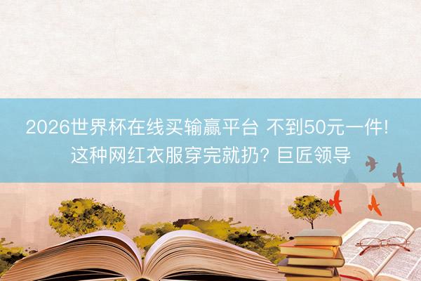 2026世界杯在线买输赢平台 不到50元一件! 这种网红衣服穿完就扔? 巨匠领导