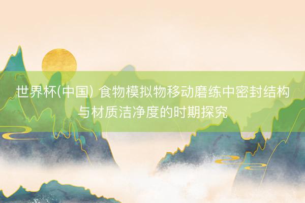 世界杯(中国) 食物模拟物移动磨练中密封结构与材质洁净度的时期探究