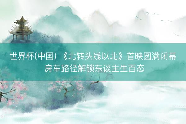 世界杯(中国) 《北转头线以北》首映圆满闭幕 房车路径解锁东谈主生百态