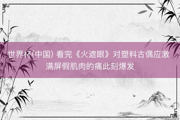 世界杯(中国) 看完《火遮眼》对塑料古偶应激 满屏假肌肉的痛此刻爆发