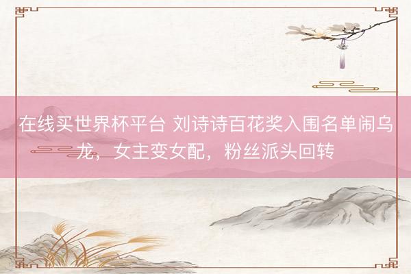 在线买世界杯平台 刘诗诗百花奖入围名单闹乌龙，女主变女配，粉丝派头回转