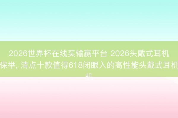 2026世界杯在线买输赢平台 2026头戴式耳机保举, 清点十款值得618闭眼入的高性能头戴式耳机