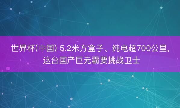 世界杯(中国) 5.2米方盒子、纯电超700公里, 这台国产巨无霸要挑战卫士