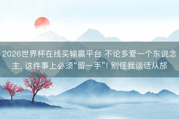 2026世界杯在线买输赢平台 不论多爱一个东说念主， 这件事上必须“留一手”! 别怪我谈话从邡