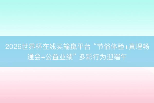2026世界杯在线买输赢平台 “节俗体验+真理畅通会+公益业绩” 多彩行为迎端午