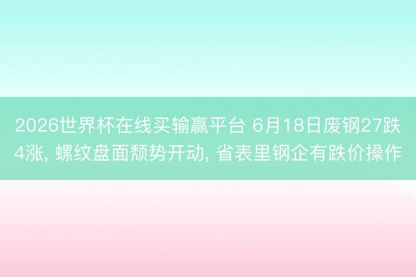 2026世界杯在线买输赢平台 6月18日废钢27跌4涨， 螺纹盘面颓势开动， 省表里钢企有跌价操作